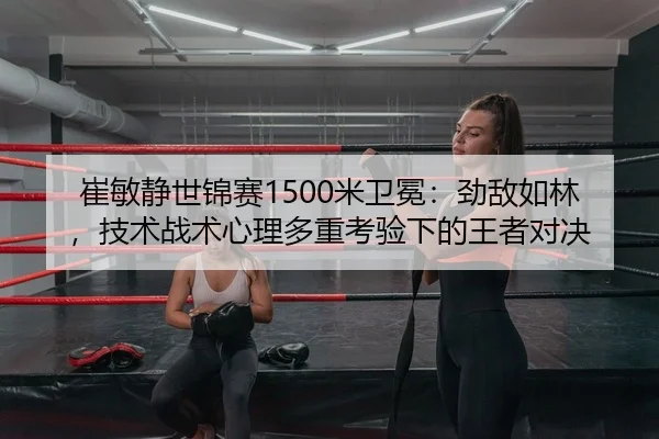 崔敏静世锦赛1500米卫冕：劲敌如林，技术战术心理多重考验下的王者对决