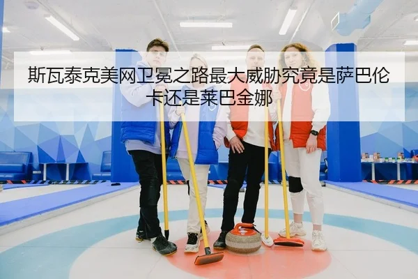 斯瓦泰克美网卫冕之路最大威胁究竟是萨巴伦卡还是莱巴金娜